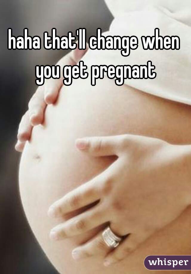 haha that'll change when you get pregnant