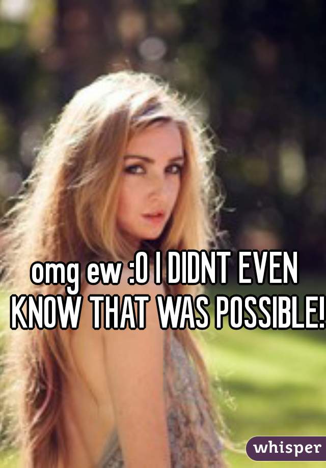 omg ew :O I DIDNT EVEN KNOW THAT WAS POSSIBLE!!