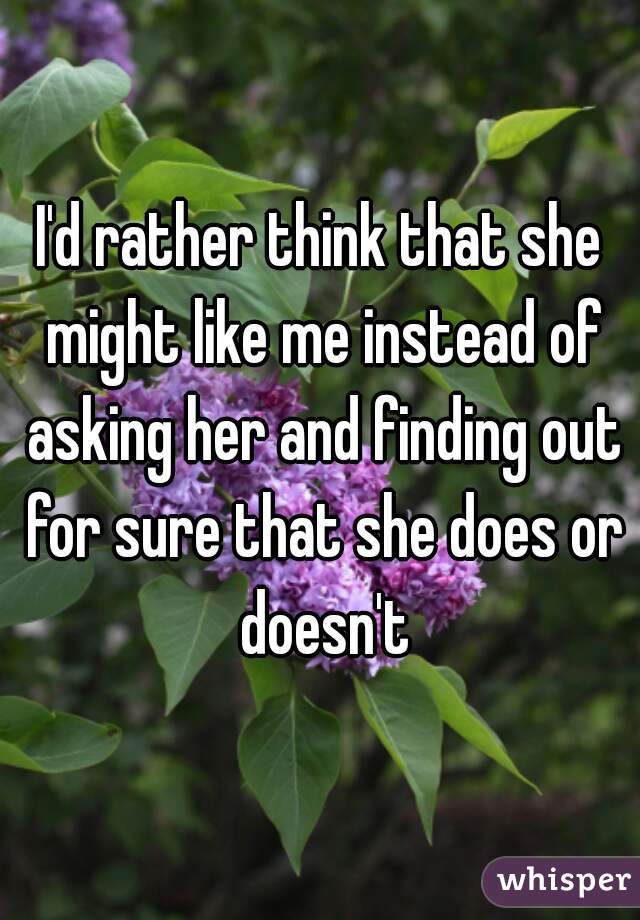 I'd rather think that she might like me instead of asking her and finding out for sure that she does or doesn't