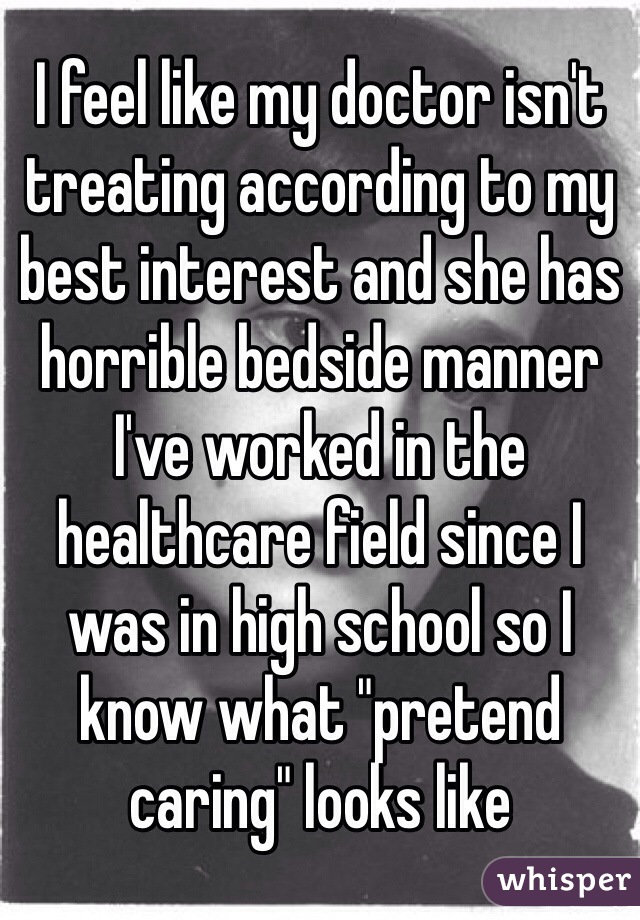 I feel like my doctor isn't treating according to my best interest and she has horrible bedside manner I've worked in the healthcare field since I was in high school so I know what "pretend caring" looks like 