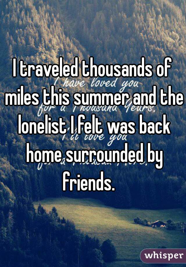 I traveled thousands of miles this summer and the lonelist I felt was back home surrounded by friends.   