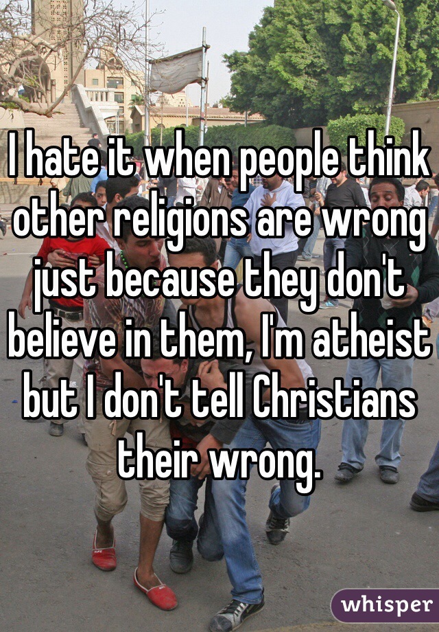 I hate it when people think other religions are wrong just because they don't believe in them, I'm atheist but I don't tell Christians their wrong. 