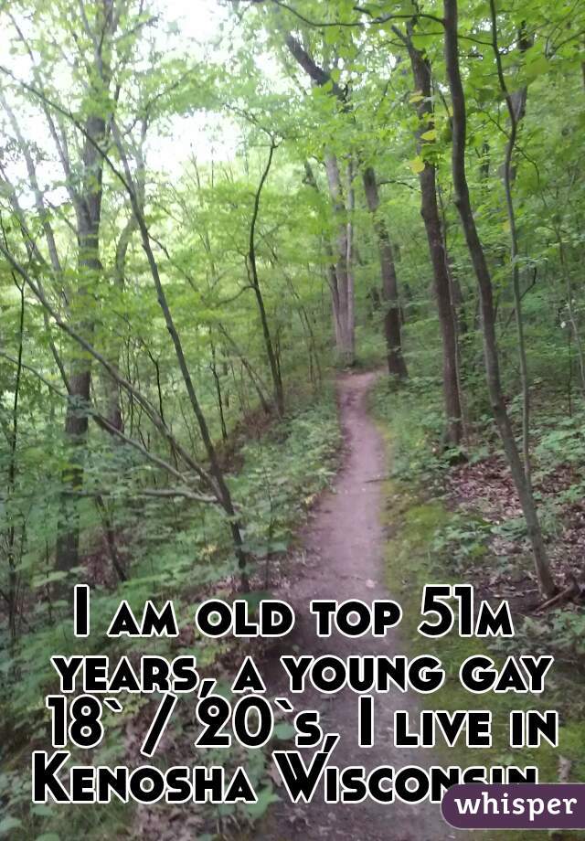 I am old top 51m years, a young gay 18` / 20`s, I live in Kenosha Wisconsin  