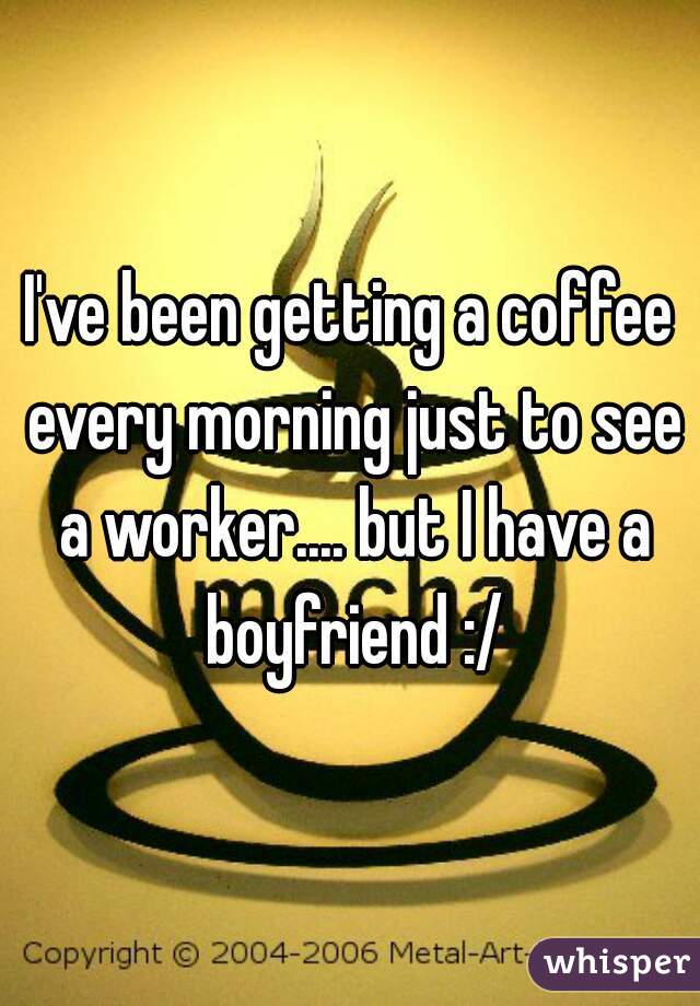 I've been getting a coffee every morning just to see a worker.... but I have a boyfriend :/