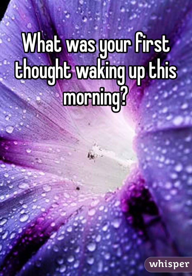 What was your first thought waking up this morning?