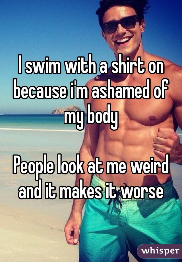 I swim with a shirt on because i'm ashamed of my body

People look at me weird and it makes it worse