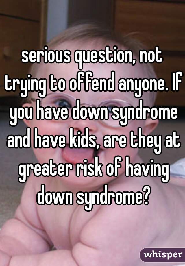 serious question, not trying to offend anyone. If you have down syndrome and have kids, are they at greater risk of having down syndrome?