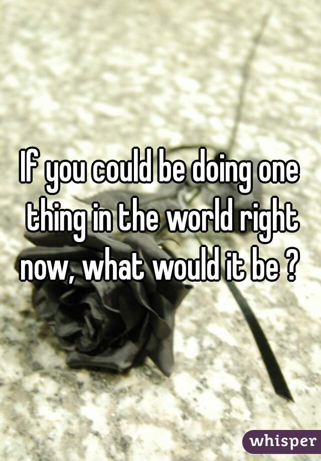 If you could be doing one thing in the world right now, what would it be ? 