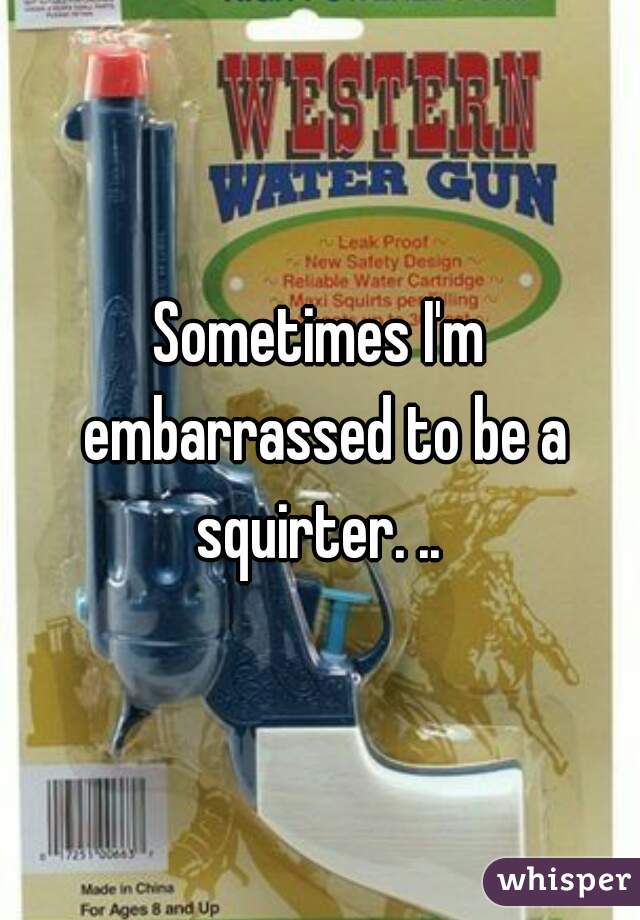 Sometimes I'm embarrassed to be a squirter. .. 