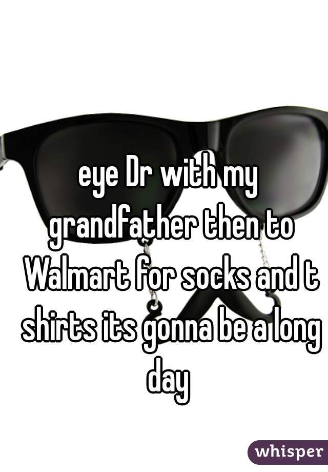 eye Dr with my grandfather then to Walmart for socks and t shirts its gonna be a long day 