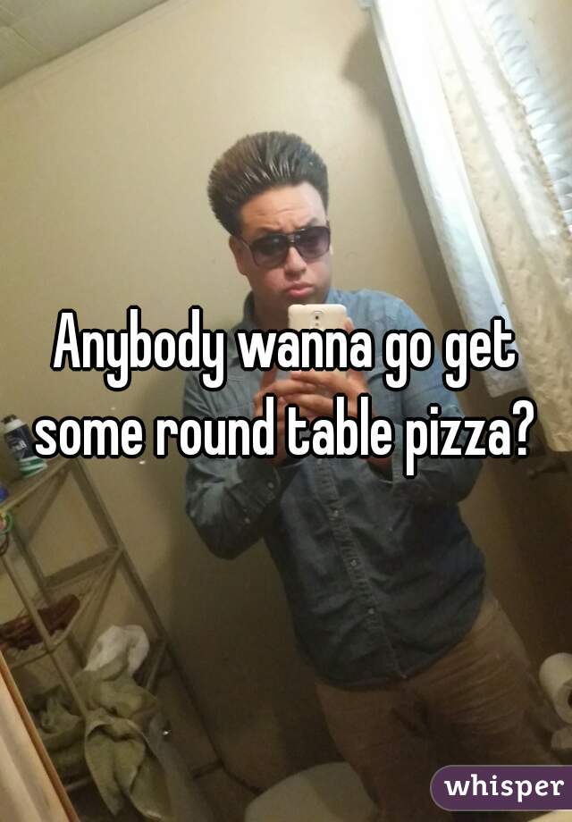 Anybody wanna go get some round table pizza? 