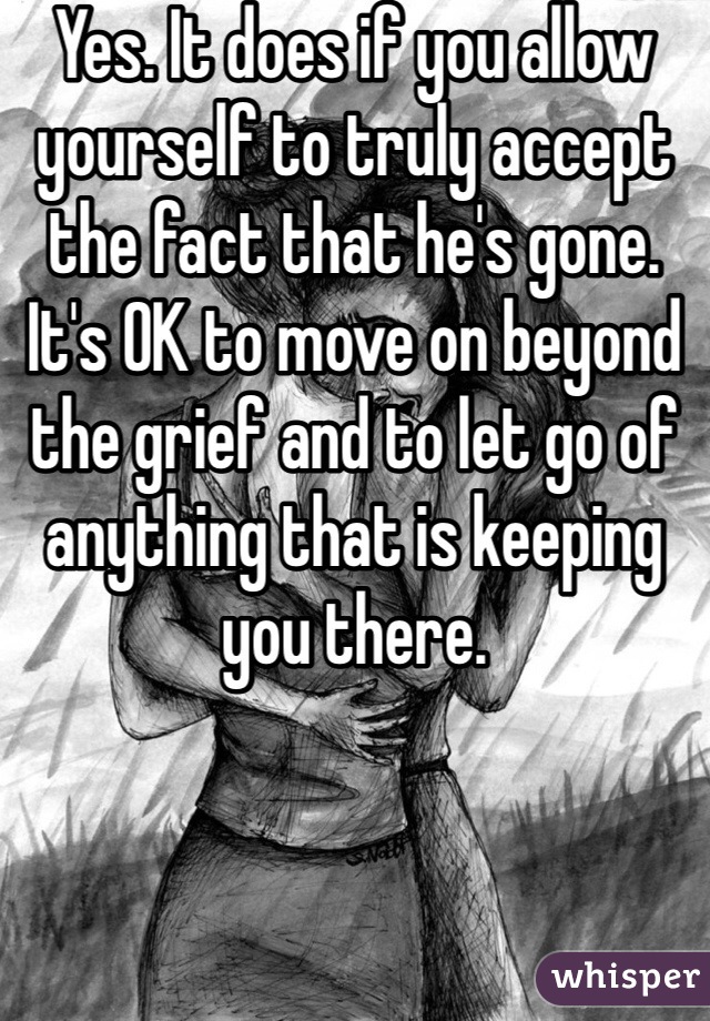 Yes. It does if you allow yourself to truly accept the fact that he's gone. It's OK to move on beyond the grief and to let go of anything that is keeping you there. 
