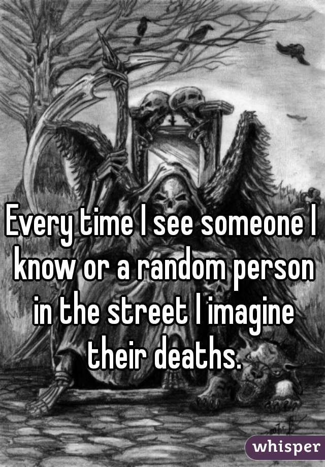 Every time I see someone I know or a random person in the street I imagine their deaths.