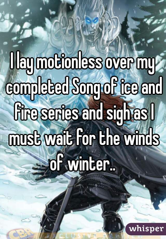 I lay motionless over my completed Song of ice and fire series and sigh as I must wait for the winds of winter.. 