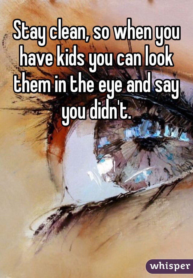 Stay clean, so when you have kids you can look them in the eye and say you didn't.