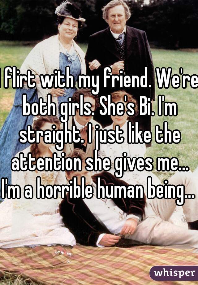 I flirt with my friend. We're both girls. She's Bi. I'm straight. I just like the attention she gives me...
I'm a horrible human being...