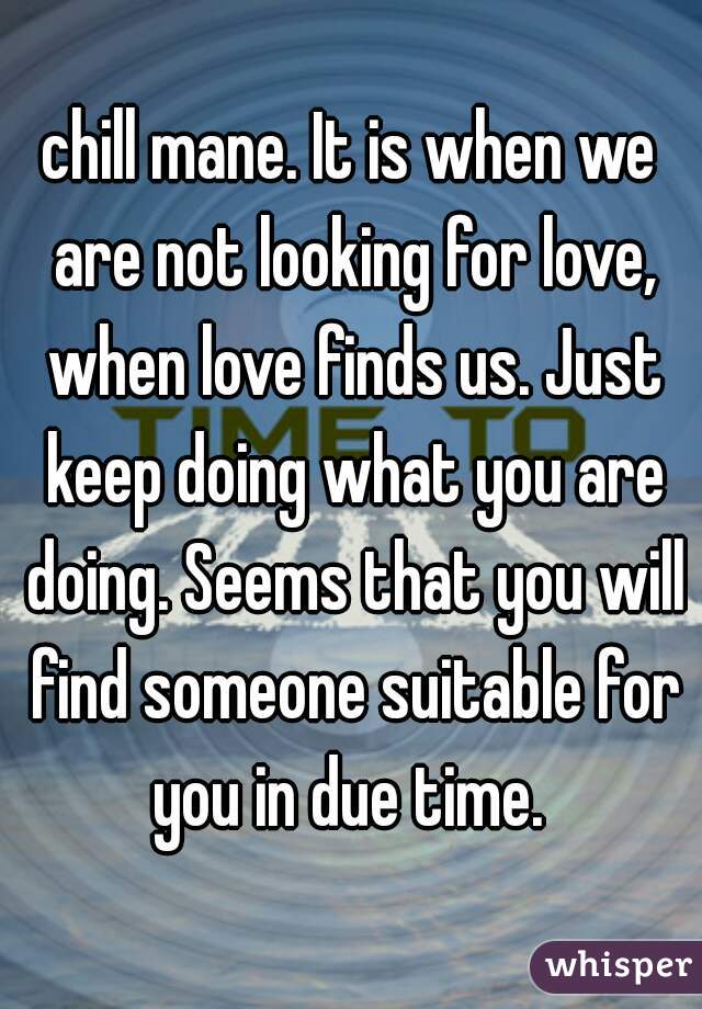 chill mane. It is when we are not looking for love, when love finds us. Just keep doing what you are doing. Seems that you will find someone suitable for you in due time. 