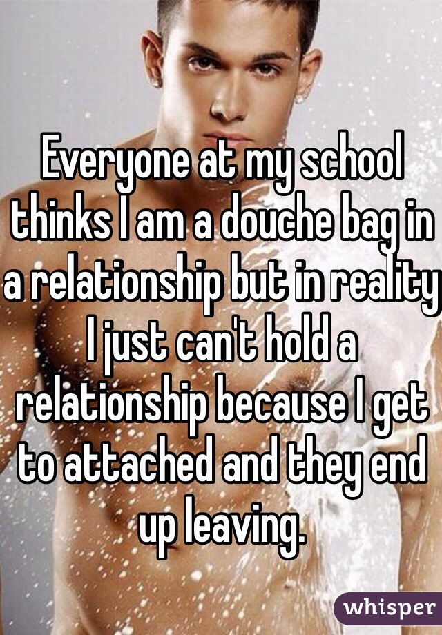 Everyone at my school thinks I am a douche bag in a relationship but in reality I just can't hold a relationship because I get to attached and they end up leaving. 