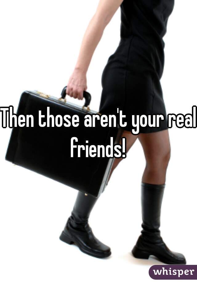 Then those aren't your real friends! 