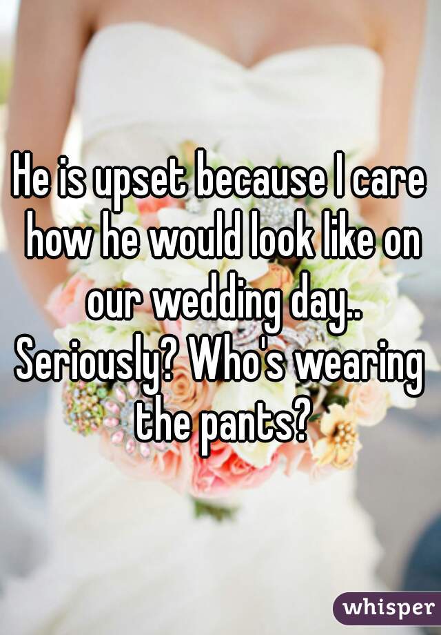 He is upset because I care how he would look like on our wedding day..
Seriously? Who's wearing the pants?