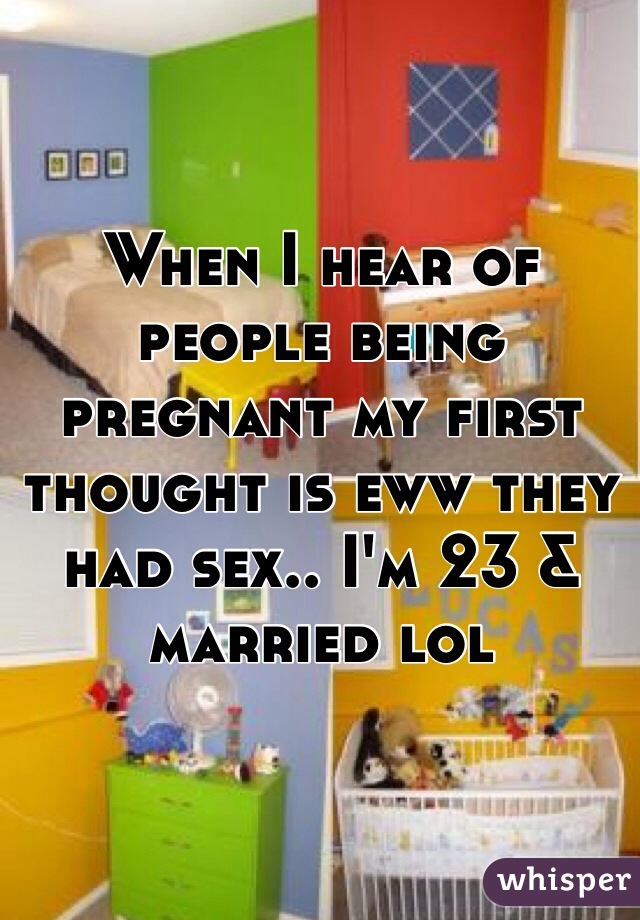 When I hear of people being pregnant my first thought is eww they had sex.. I'm 23 & married lol