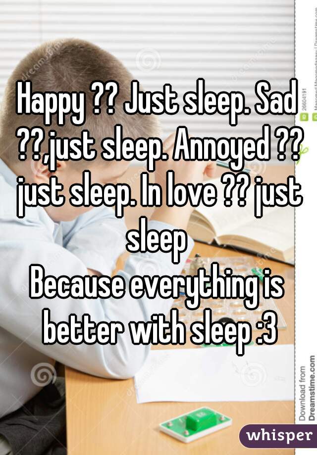 Happy ?? Just sleep. Sad ??,just sleep. Annoyed ?? just sleep. In love ?? just sleep 

Because everything is better with sleep :3