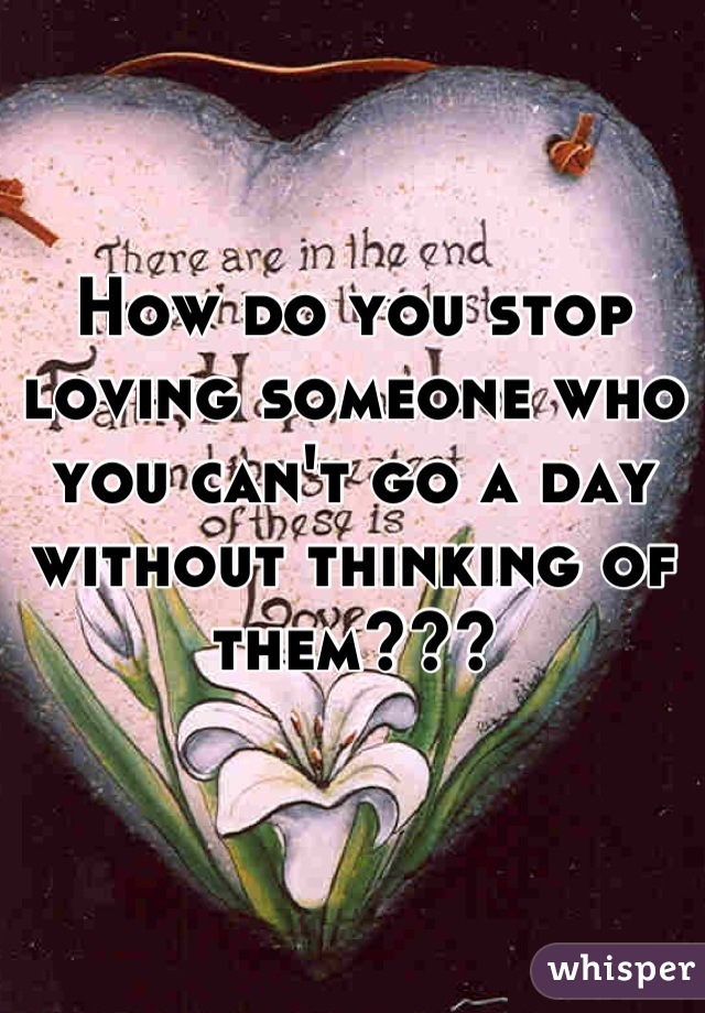 How do you stop loving someone who you can't go a day without thinking of them???