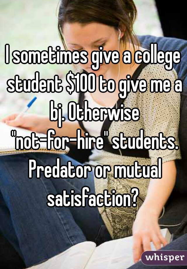 I sometimes give a college student $100 to give me a bj. Otherwise "not-for-hire" students. Predator or mutual satisfaction? 