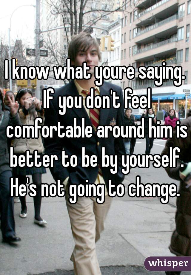 I know what youre saying. If you don't feel comfortable around him is better to be by yourself. He's not going to change. 