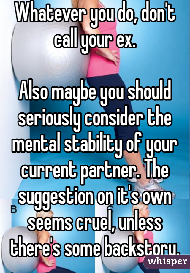 Whatever you do, don't call your ex.

Also maybe you should seriously consider the mental stability of your current partner. The suggestion on it's own seems cruel, unless there's some backstory.