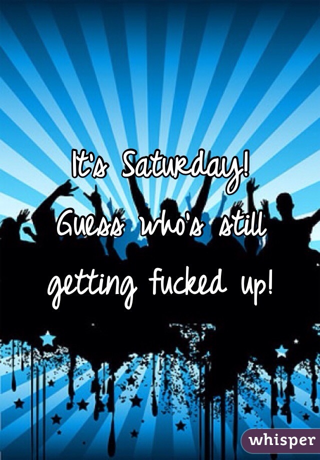 It's Saturday!
Guess who's still getting fucked up!