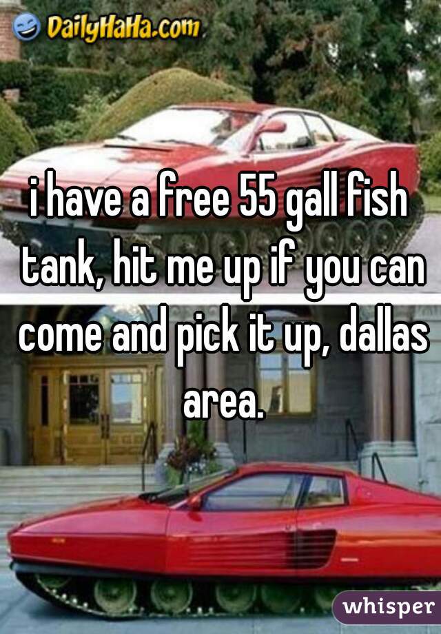 i have a free 55 gall fish tank, hit me up if you can come and pick it up, dallas area.