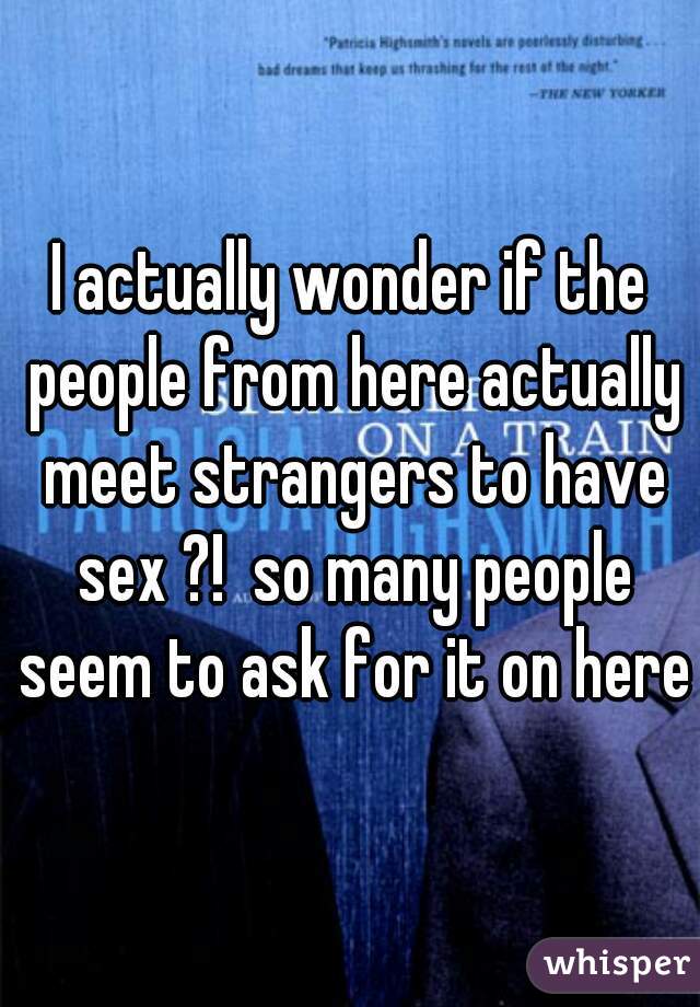 I actually wonder if the people from here actually meet strangers to have sex ?!  so many people seem to ask for it on here