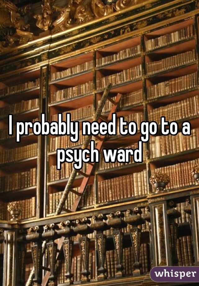 I probably need to go to a psych ward 