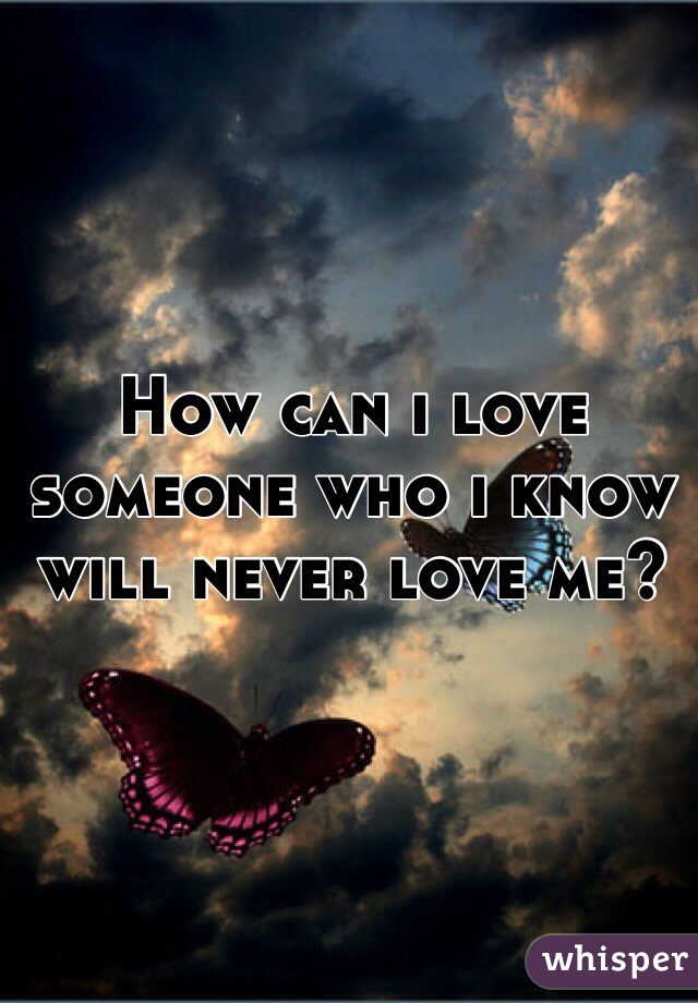 How can i love someone who i know will never love me?
