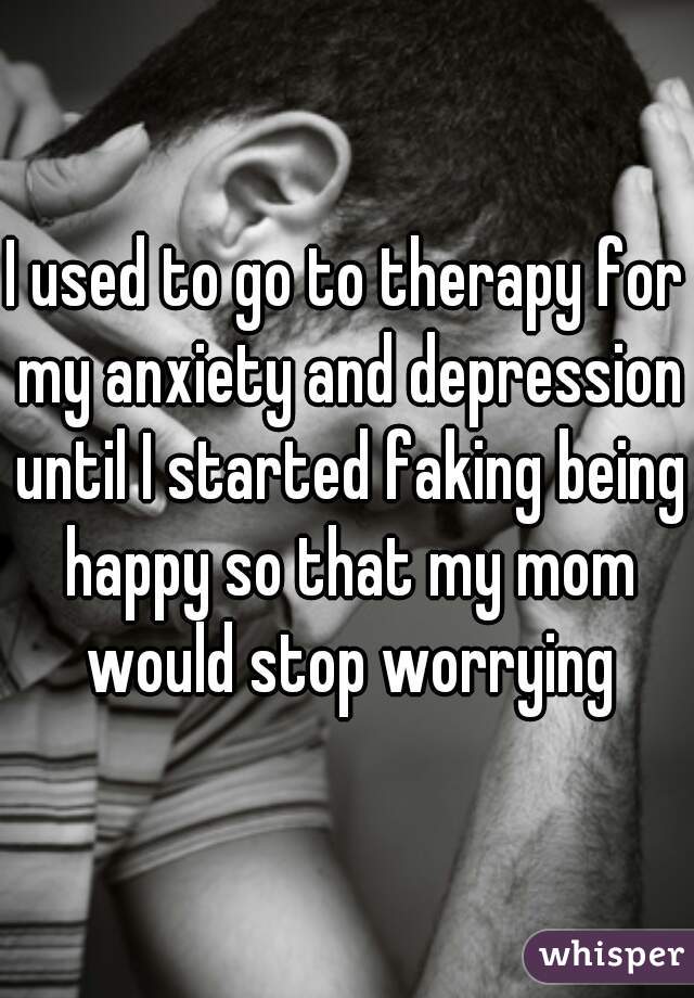I used to go to therapy for my anxiety and depression until I started faking being happy so that my mom would stop worrying