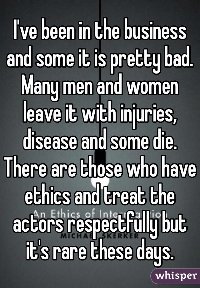 I've been in the business and some it is pretty bad. Many men and women leave it with injuries, disease and some die. There are those who have ethics and treat the actors respectfully but it's rare these days. 