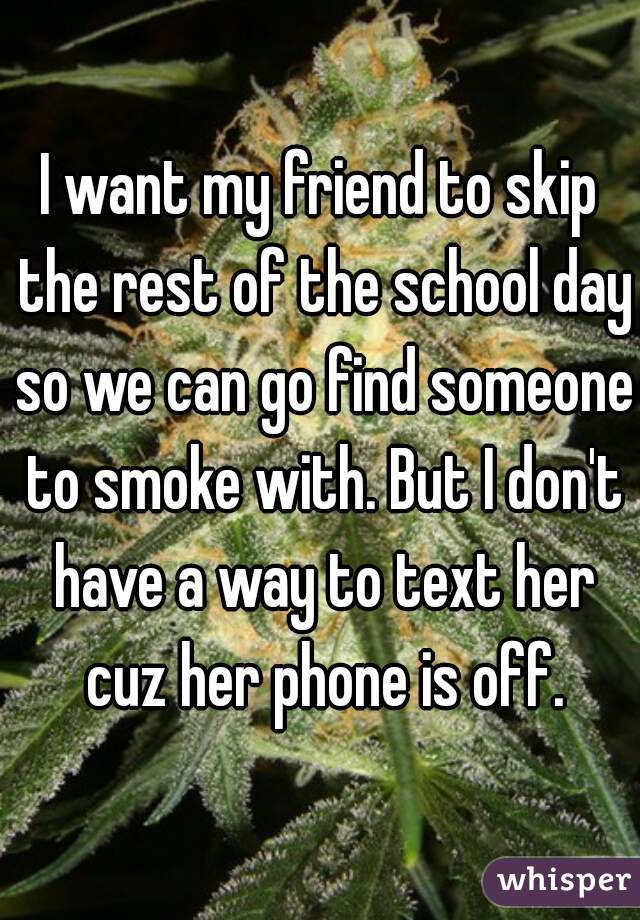 I want my friend to skip the rest of the school day so we can go find someone to smoke with. But I don't have a way to text her cuz her phone is off.