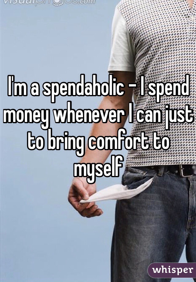 I'm a spendaholic - I spend money whenever I can just to bring comfort to myself