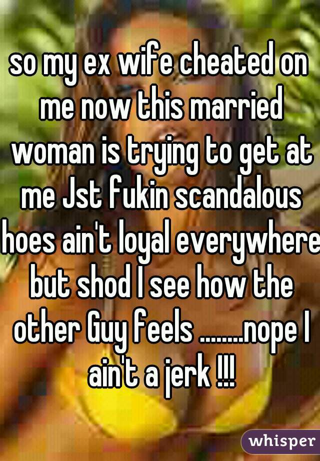 so my ex wife cheated on me now this married woman is trying to get at me Jst fukin scandalous hoes ain't loyal everywhere but shod I see how the other Guy feels ........nope I ain't a jerk !!!