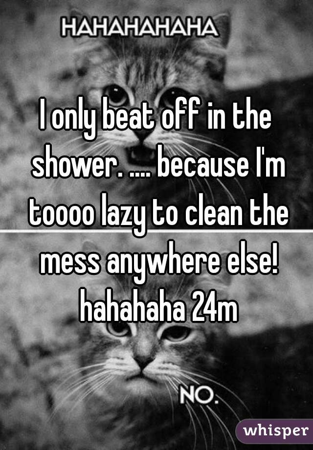 I only beat off in the shower. .... because I'm toooo lazy to clean the mess anywhere else! hahahaha 24m