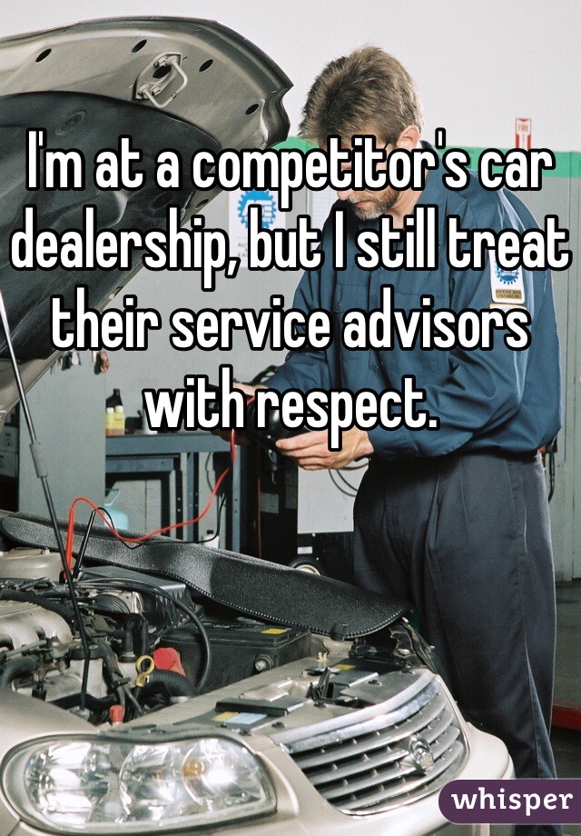 I'm at a competitor's car dealership, but I still treat their service advisors with respect.