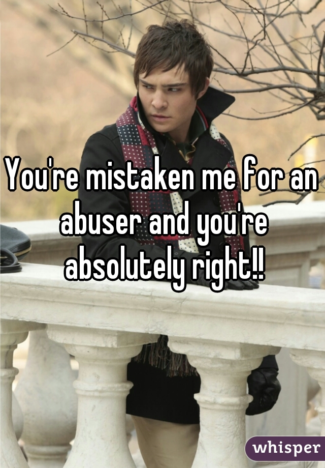 You're mistaken me for an abuser and you're absolutely right!!