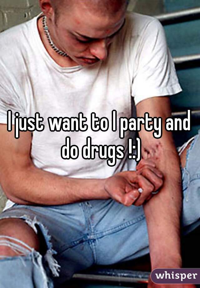 I just want to I party and do drugs !:)