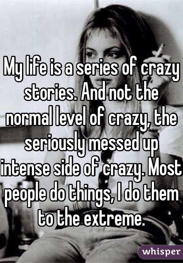 My life is a series of crazy stories. And not the normal level of crazy, the seriously messed up intense side of crazy. Most people do things, I do them to the extreme.