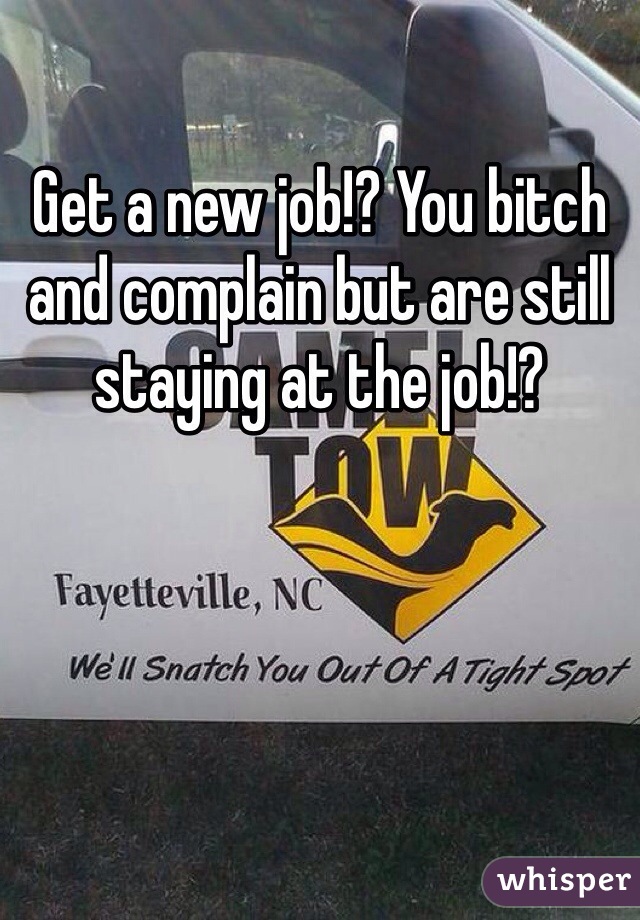 Get a new job!? You bitch and complain but are still staying at the job!?