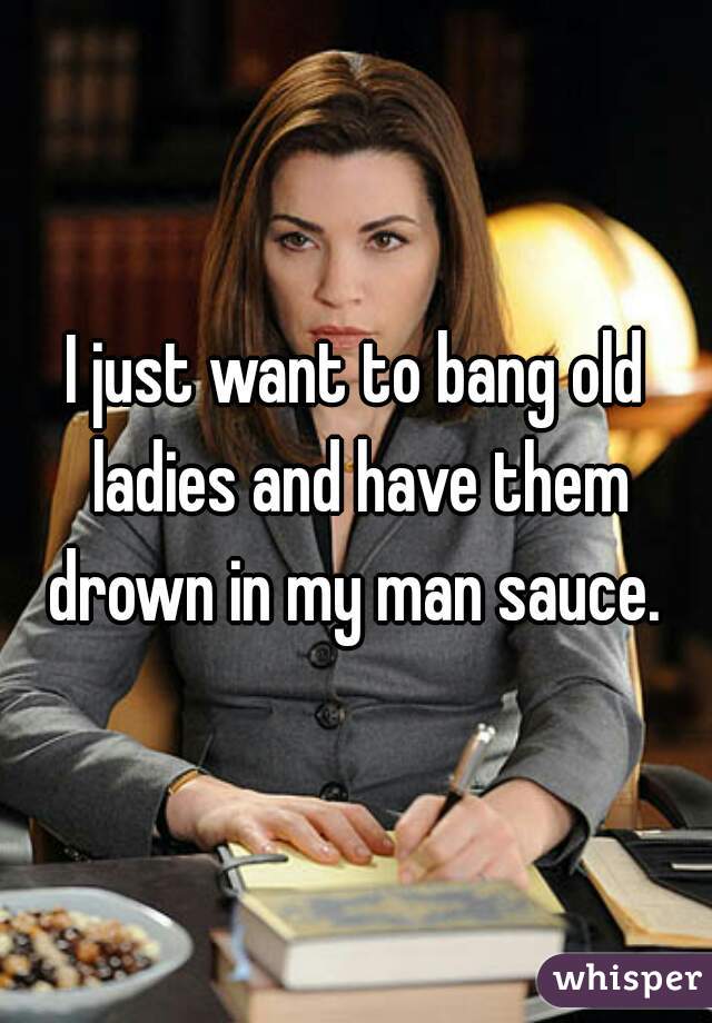I just want to bang old ladies and have them drown in my man sauce. 