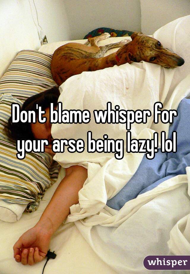 Don't blame whisper for your arse being lazy! lol