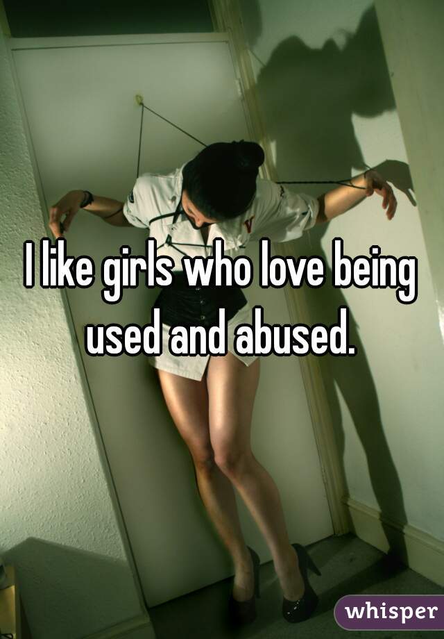 I like girls who love being used and abused. 