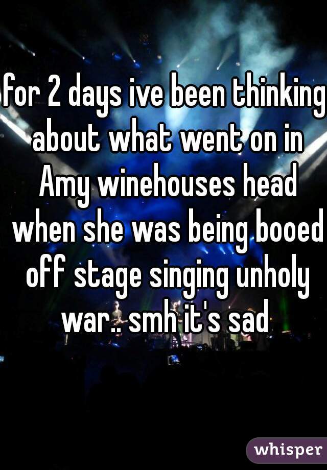 for 2 days ive been thinking about what went on in Amy winehouses head when she was being booed off stage singing unholy war.. smh it's sad 